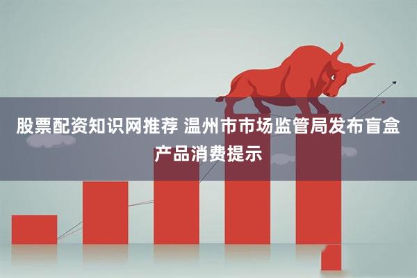 股票配资知识网推荐 温州市市场监管局发布盲盒产品消费提示