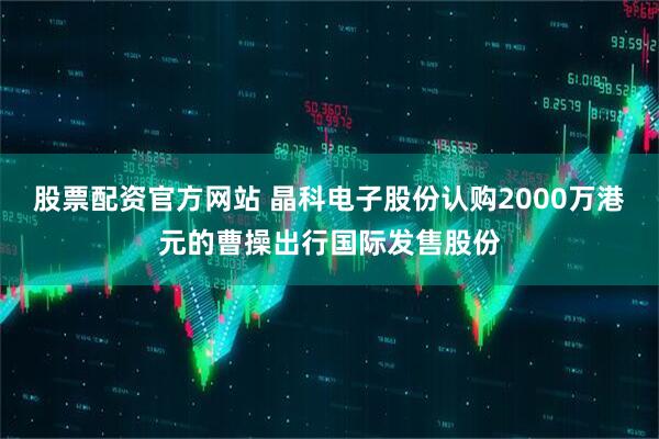 股票配资官方网站 晶科电子股份认购2000万港元的曹操出行国际发售股份