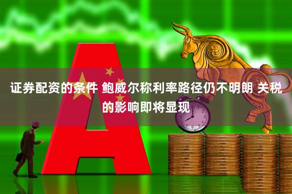 证券配资的条件 鲍威尔称利率路径仍不明朗 关税的影响即将显现