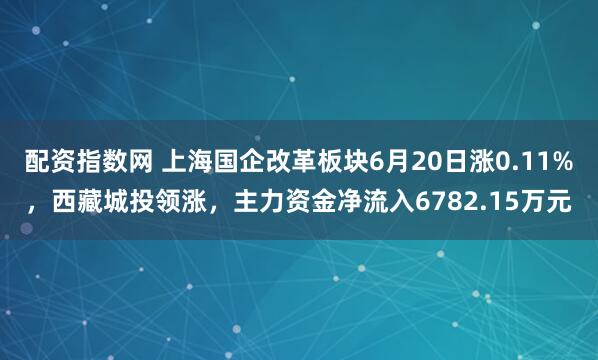 配资指数网 上海国企改革板块6月20日涨0.11%，西藏城投领涨，主力资金净流入6782.15万元