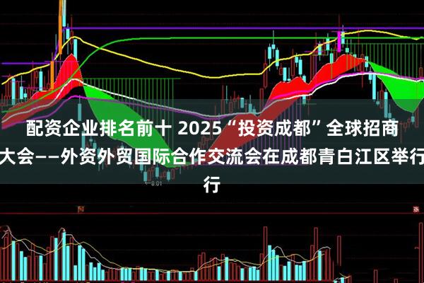 配资企业排名前十 2025“投资成都”全球招商大会——外资外贸国际合作交流会在成都青白江区举行