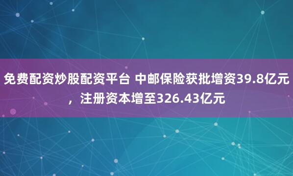 免费配资炒股配资平台 中邮保险获批增资39.8亿元，注册资本增至326.43亿元