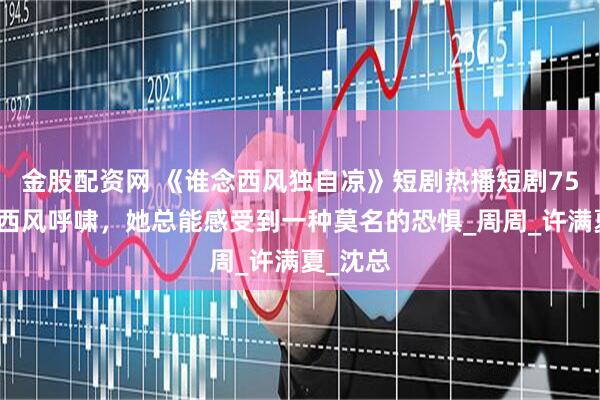 金股配资网 《谁念西风独自凉》短剧热播短剧75集每当西风呼啸，她总能感受到一种莫名的恐惧_周周_许满夏_沈总