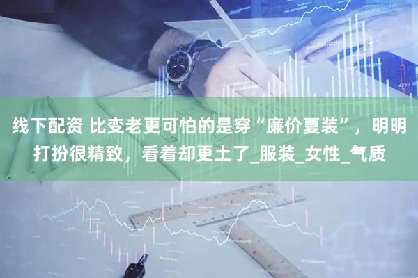 线下配资 比变老更可怕的是穿“廉价夏装”，明明打扮很精致，看着却更土了_服装_女性_气质