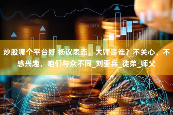 炒股哪个平台好 杨议表态，大师哥谁？不关心、不感兴趣，咱们与众不同_刘亚兵_徒弟_师父