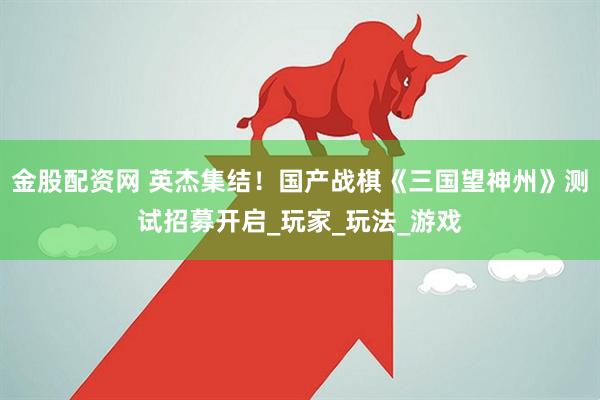 金股配资网 英杰集结！国产战棋《三国望神州》测试招募开启_玩家_玩法_游戏