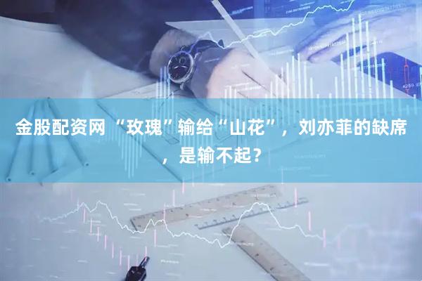 金股配资网 “玫瑰”输给“山花”，刘亦菲的缺席，是输不起？