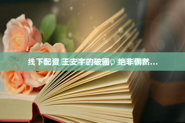 线下配资 王安宇的破圈，绝非偶然...