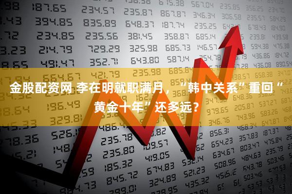 金股配资网 李在明就职满月，“韩中关系”重回“黄金十年”还多远？