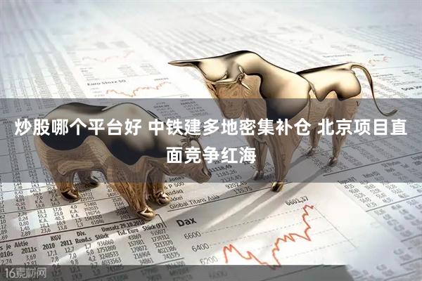 炒股哪个平台好 中铁建多地密集补仓 北京项目直面竞争红海