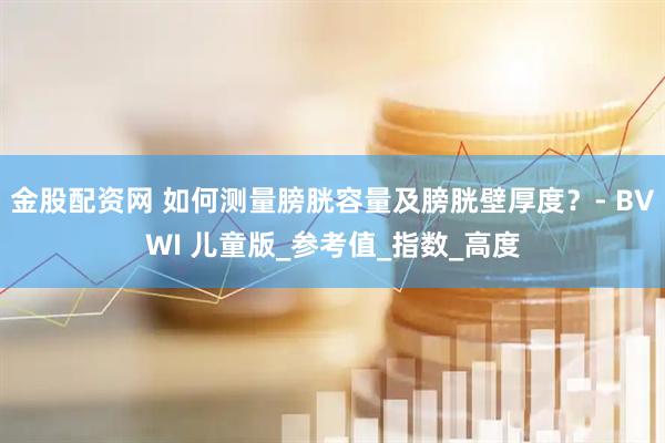 金股配资网 如何测量膀胱容量及膀胱壁厚度？- BVWI 儿童版_参考值_指数_高度