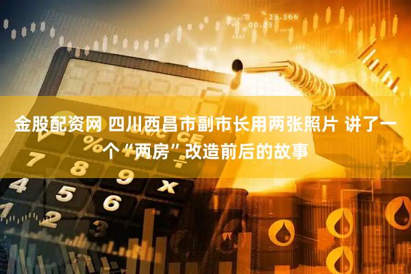 金股配资网 四川西昌市副市长用两张照片 讲了一个“两房”改造前后的故事