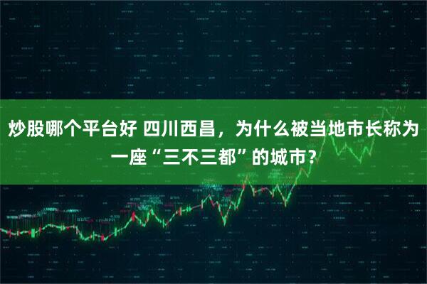 炒股哪个平台好 四川西昌，为什么被当地市长称为一座“三不三都”的城市？