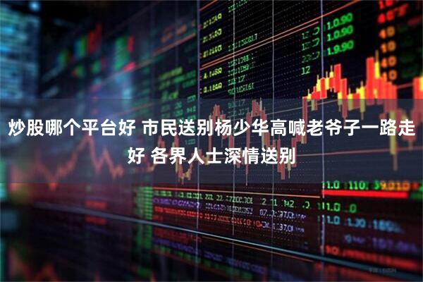 炒股哪个平台好 市民送别杨少华高喊老爷子一路走好 各界人士深情送别
