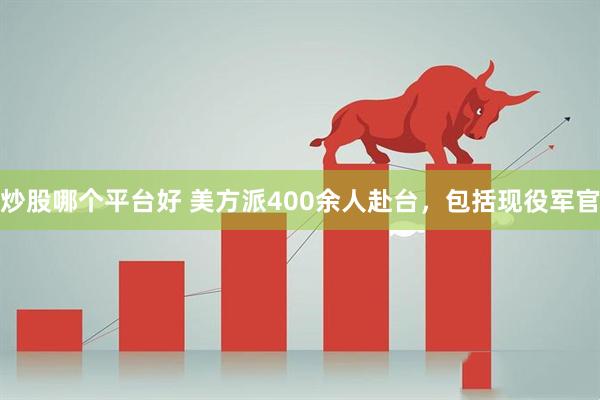 炒股哪个平台好 美方派400余人赴台，包括现役军官