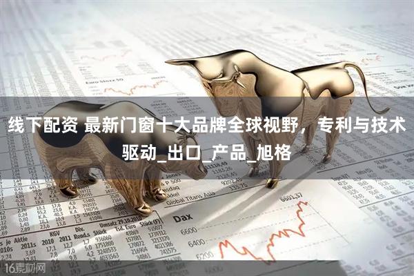 线下配资 最新门窗十大品牌全球视野，专利与技术驱动_出口_产品_旭格