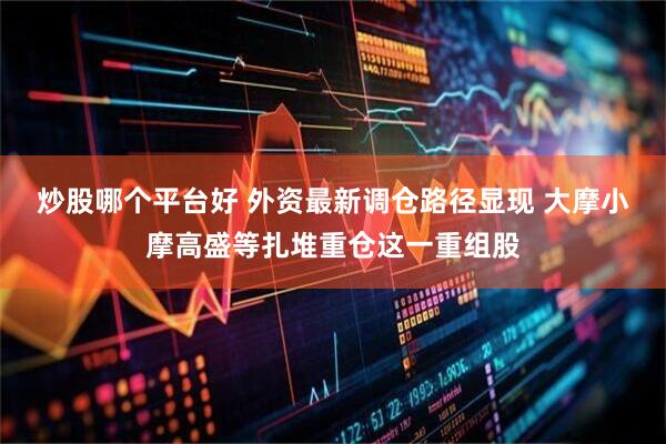 炒股哪个平台好 外资最新调仓路径显现 大摩小摩高盛等扎堆重仓这一重组股