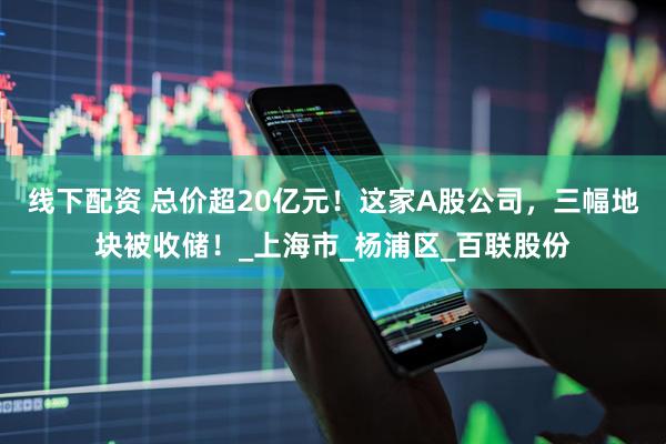线下配资 总价超20亿元！这家A股公司，三幅地块被收储！_上海市_杨浦区_百联股份