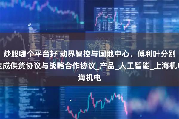 炒股哪个平台好 动界智控与国地中心、傅利叶分别达成供货协议与战略合作协议_产品_人工智能_上海机电