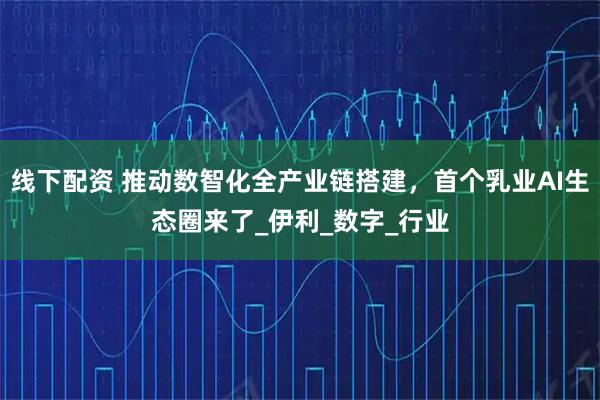 线下配资 推动数智化全产业链搭建，首个乳业AI生态圈来了_伊利_数字_行业