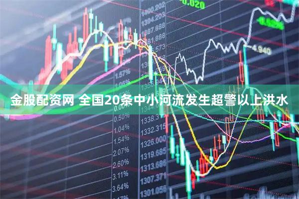 金股配资网 全国20条中小河流发生超警以上洪水
