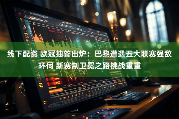 线下配资 欧冠抽签出炉：巴黎遭遇五大联赛强敌环伺 新赛制卫冕之路挑战重重