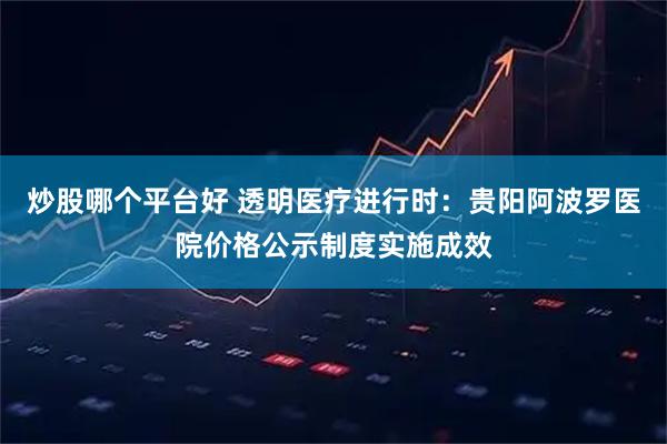 炒股哪个平台好 透明医疗进行时：贵阳阿波罗医院价格公示制度实施成效
