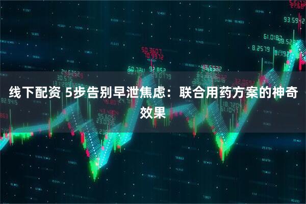 线下配资 5步告别早泄焦虑：联合用药方案的神奇效果