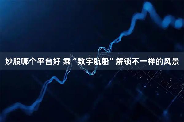 炒股哪个平台好 乘“数字航船”解锁不一样的风景