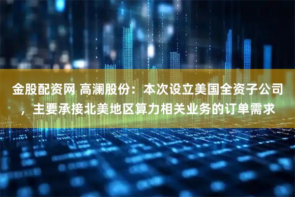 金股配资网 高澜股份：本次设立美国全资子公司，主要承接北美地区算力相关业务的订单需求