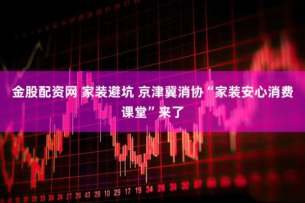金股配资网 家装避坑 京津冀消协“家装安心消费课堂”来了