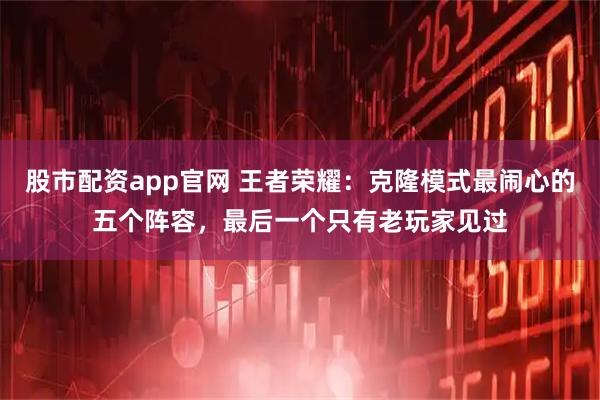 股市配资app官网 王者荣耀：克隆模式最闹心的五个阵容，最后一个只有老玩家见过