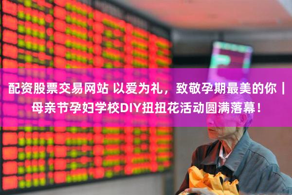 配资股票交易网站 以爱为礼，致敬孕期最美的你｜母亲节孕妇学校DIY扭扭花活动圆满落幕！