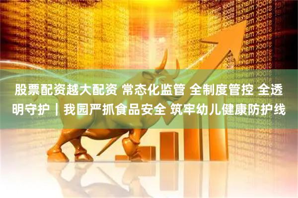 股票配资越大配资 常态化监管 全制度管控 全透明守护｜我园严抓食品安全 筑牢幼儿健康防护线