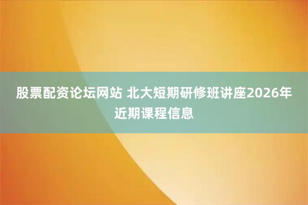 股票配资论坛网站 北大短期研修班讲座2026年近期课程信息