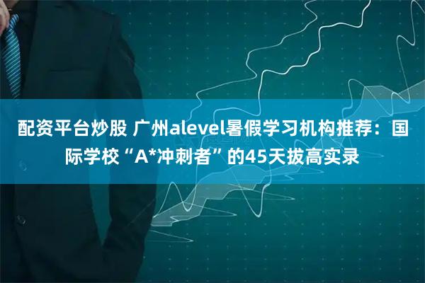 配资平台炒股 广州alevel暑假学习机构推荐：国际学校“A*冲刺者”的45天拔高实录