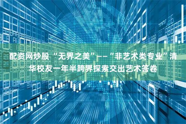 配资网炒股 “无界之美”——“非艺术类专业”清华校友一年半跨界探索交出艺术答卷