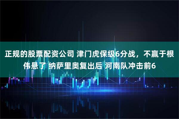 正规的股票配资公司 津门虎保级6分战，不赢于根伟悬了 纳萨里奥复出后 河南队冲击前6