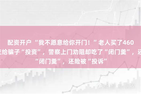 配资开户 “我不愿意给你开门！”老人买了460克黄金准备交给骗子“投资”，警察上门劝阻却吃了“闭门羹”，还险被“投诉”