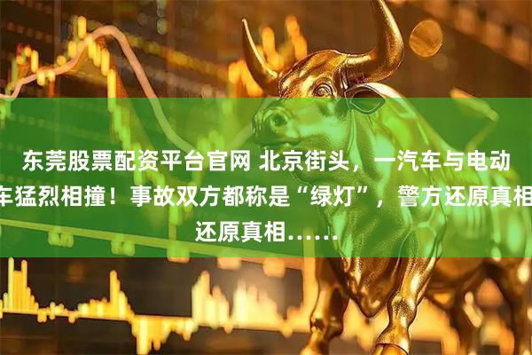 东莞股票配资平台官网 北京街头，一汽车与电动自行车猛烈相撞！事故双方都称是“绿灯”，警方还原真相……