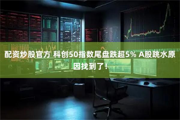 配资炒股官方 科创50指数尾盘跌超5% A股跳水原因找到了！