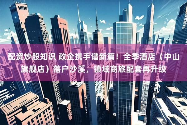 配资炒股知识 政企携手谱新篇！全季酒店（中山旗舰店）落户沙溪，镇域商旅配套再升级