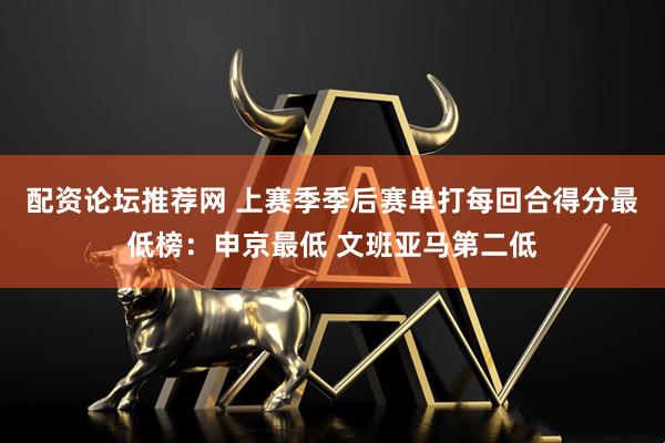 配资论坛推荐网 上赛季季后赛单打每回合得分最低榜：申京最低 文班亚马第二低