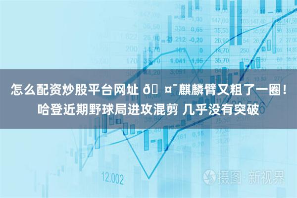 怎么配资炒股平台网址 🤯麒麟臂又粗了一圈！哈登近期野球局进攻混剪 几乎没有突破