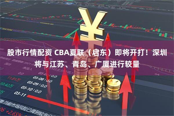 股市行情配资 CBA夏联（启东）即将开打！深圳将与江苏、青岛、广厦进行较量